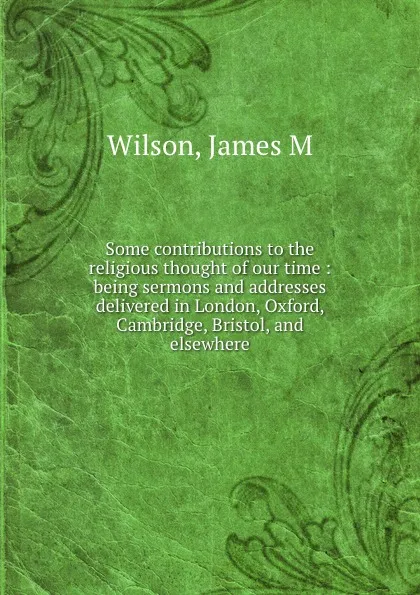 Обложка книги Some contributions to the religious thought of our time : being sermons and addresses delivered in London, Oxford, Cambridge, Bristol, and elsewhere, James M. Wilson