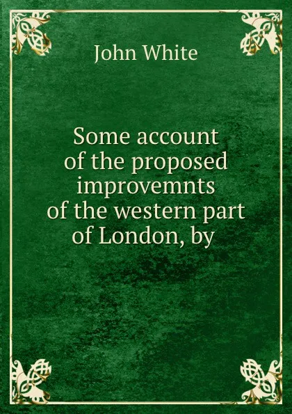 Обложка книги Some account of the proposed improvemnts of the western part of London, by ., John White