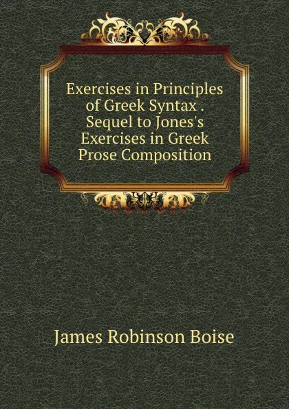 Обложка книги Exercises in Principles of Greek Syntax . Sequel to Jones.s Exercises in Greek Prose Composition, James Robinson Boise