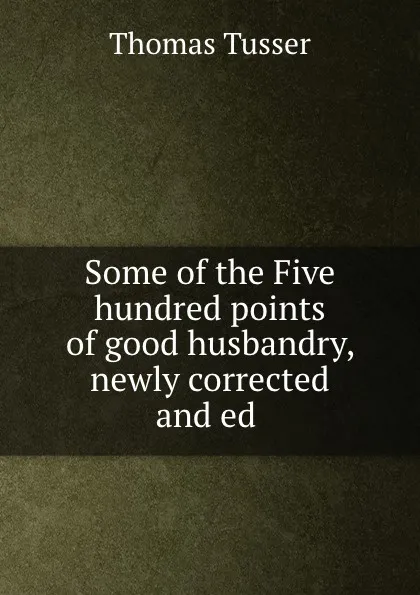 Обложка книги Some of the Five hundred points of good husbandry, newly corrected and ed ., Thomas Tusser