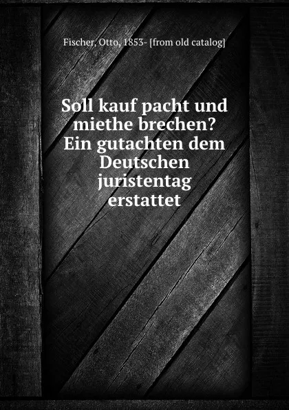 Обложка книги Soll kauf pacht und miethe brechen. Ein gutachten dem Deutschen juristentag erstattet, Otto Fischer