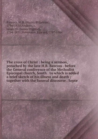 Обложка книги The cross of Christ : being a sermon, preached by the late H.B. Bascom . before the General conference of the Methodist Episcopal church, South . to which is added a brief sketch of his illness and death ; together with the funeral discourse . Septe, Henry Bidleman Bascom