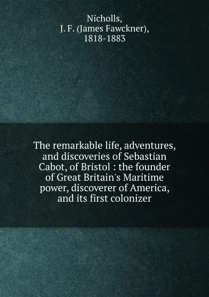 Обложка книги The remarkable life, adventures, and discoveries of Sebastian Cabot, of Bristol : the founder of Great Britain.s Maritime power, discoverer of America, and its first colonizer, James Fawckner Nicholls