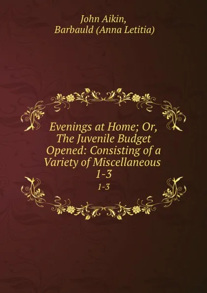 Обложка книги Evenings at Home; Or, The Juvenile Budget Opened: Consisting of a Variety of Miscellaneous . 1-3, John Aikin