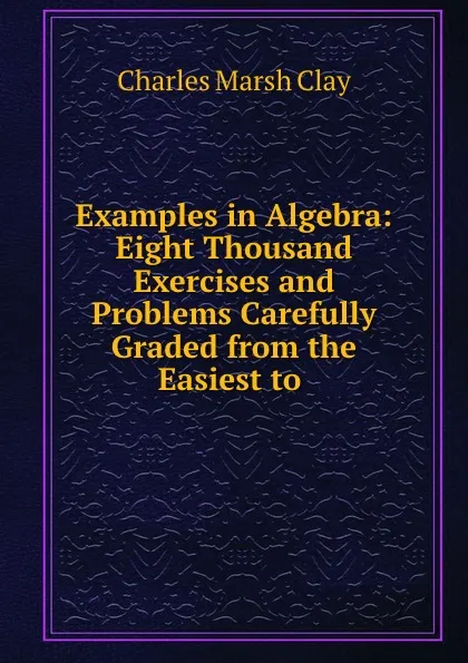 Обложка книги Examples in Algebra: Eight Thousand Exercises and Problems Carefully Graded from the Easiest to ., Charles Marsh Clay