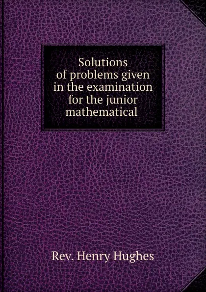 Обложка книги Solutions of problems given in the examination for the junior mathematical ., Henry Hughes