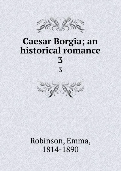 Обложка книги Caesar Borgia; an historical romance. 3, Emma Robinson