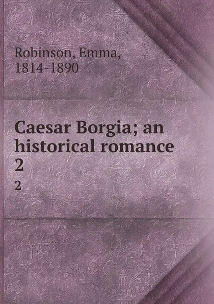 Обложка книги Caesar Borgia; an historical romance. 2, Emma Robinson