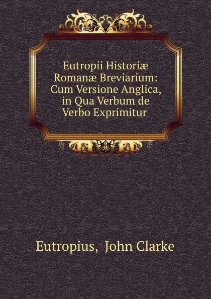 Обложка книги Eutropii Historiae Romanae Breviarium: Cum Versione Anglica, in Qua Verbum de Verbo Exprimitur ., John Clarke Eutropius