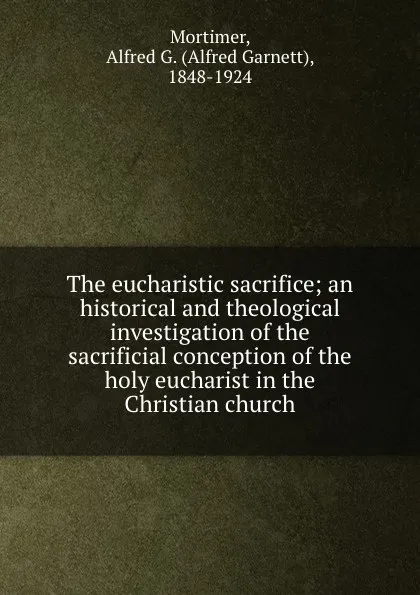 Обложка книги The eucharistic sacrifice; an historical and theological investigation of the sacrificial conception of the holy eucharist in the Christian church, Alfred Garnett Mortimer