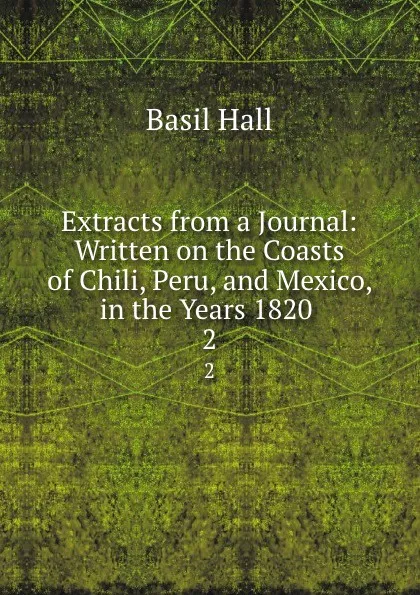 Обложка книги Extracts from a Journal: Written on the Coasts of Chili, Peru, and Mexico, in the Years 1820 . 2, Basil Hall