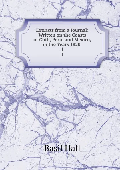 Обложка книги Extracts from a Journal: Written on the Coasts of Chili, Peru, and Mexico, in the Years 1820 . 1, Basil Hall