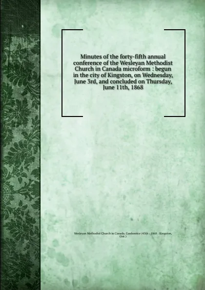 Обложка книги Minutes of the forty-fifth annual conference of the Wesleyan Methodist Church in Canada microform : begun in the city of Kingston, on Wednesday, June 3rd, and concluded on Thursday, June 11th, 1868, Wesleyan Methodist Church in Canada