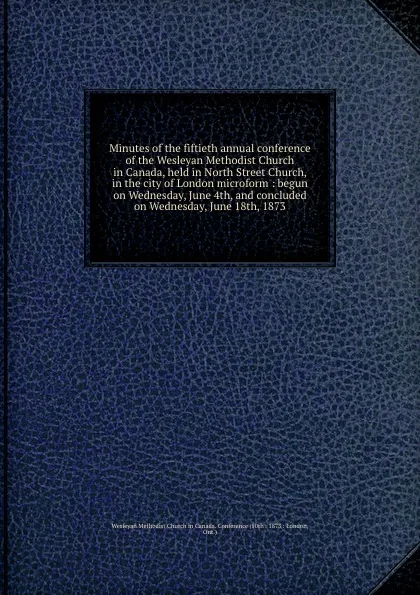 Обложка книги Minutes of the fiftieth annual conference of the Wesleyan Methodist Church in Canada, held in North Street Church, in the city of London microform : begun on Wednesday, June 4th, and concluded on Wednesday, June 18th, 1873, Wesleyan Methodist Church in Canada