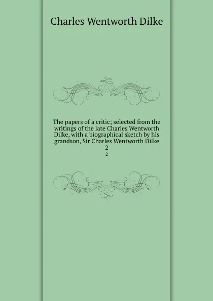 Обложка книги The papers of a critic; selected from the writings of the late Charles Wentworth Dilke, with a biographical sketch by his grandson, Sir Charles Wentworth Dilke. 2, Dilke Charles Wentworth