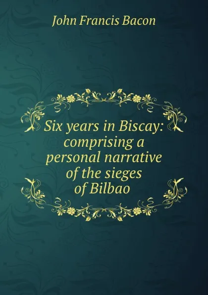 Обложка книги Six years in Biscay: comprising a personal narrative of the sieges of Bilbao ., John Francis Bacon