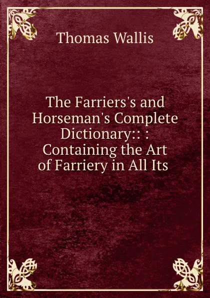 Обложка книги The Farriers.s and Horseman.s Complete Dictionary:: : Containing the Art of Farriery in All Its ., Thomas Wallis