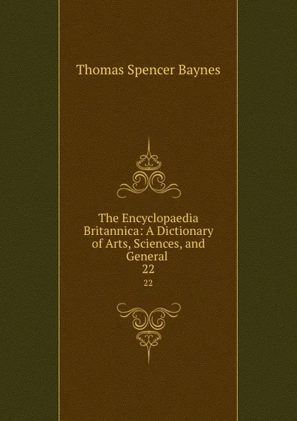 Обложка книги The Encyclopaedia Britannica: A Dictionary of Arts, Sciences, and General . 22, Thomas Spencer Baynes