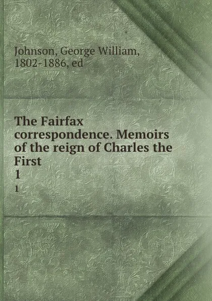 Обложка книги The Fairfax correspondence. Memoirs of the reign of Charles the First. 1, George William Johnson