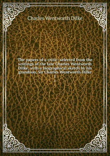 Обложка книги The papers of a critic; selected from the writings of the late Charles Wentworth Dilke, with a biographical sketch by his grandson, Sir Charles Wentworth Dilke. 1, Dilke Charles Wentworth