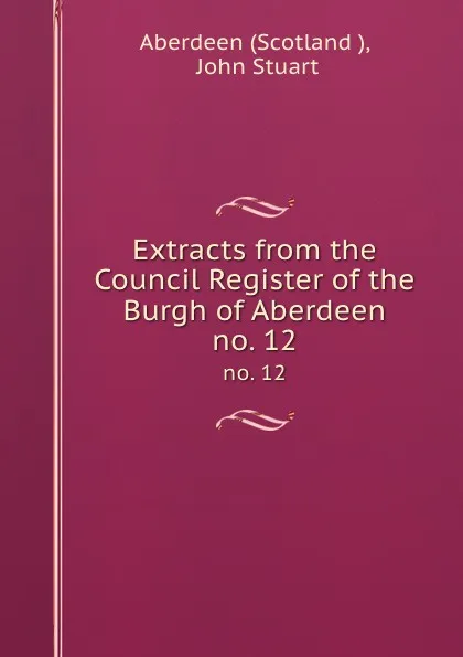 Обложка книги Extracts from the Council Register of the Burgh of Aberdeen. no. 12, John Stuart