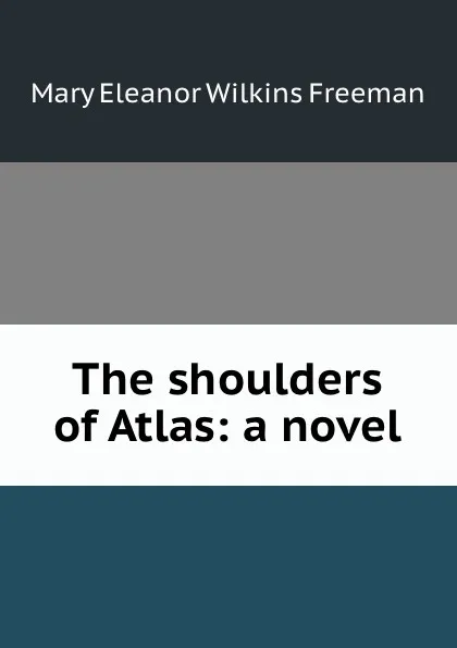 Обложка книги The shoulders of Atlas: a novel, Mary Eleanor Wilkins Freeman