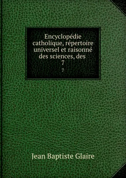 Обложка книги Encyclopedie catholique, repertoire universel et raisonne des sciences, des . 7, Jean Baptiste Glaire