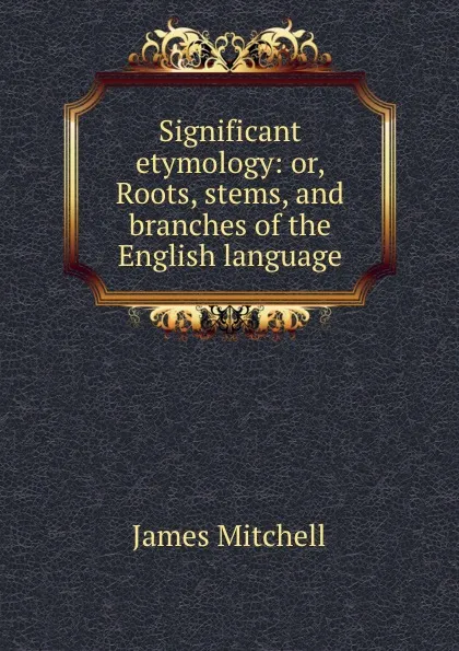 Обложка книги Significant etymology: or, Roots, stems, and branches of the English language, James Mitchell