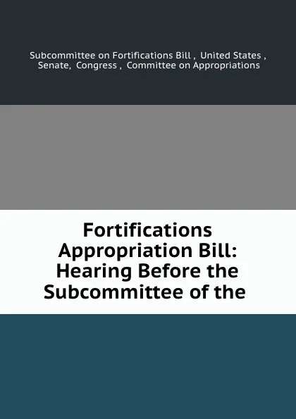 Обложка книги Fortifications Appropriation Bill: Hearing Before the Subcommittee of the ., Subcommittee on Fortifications Bill