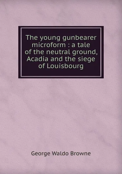 Обложка книги The young gunbearer microform : a tale of the neutral ground, Acadia and the siege of Louisbourg, George Waldo Browne