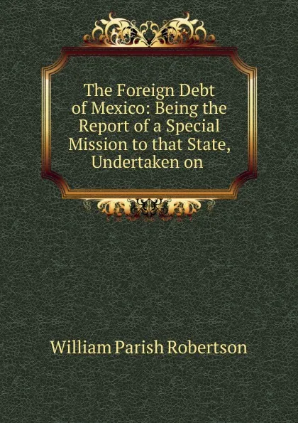 Обложка книги The Foreign Debt of Mexico: Being the Report of a Special Mission to that State, Undertaken on ., William Parish Robertson