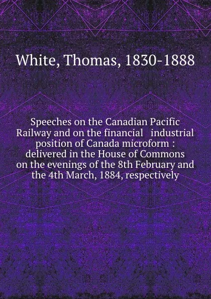 Обложка книги Speeches on the Canadian Pacific Railway and on the financial . industrial position of Canada microform : delivered in the House of Commons on the evenings of the 8th February and the 4th March, 1884, respectively, Thomas White