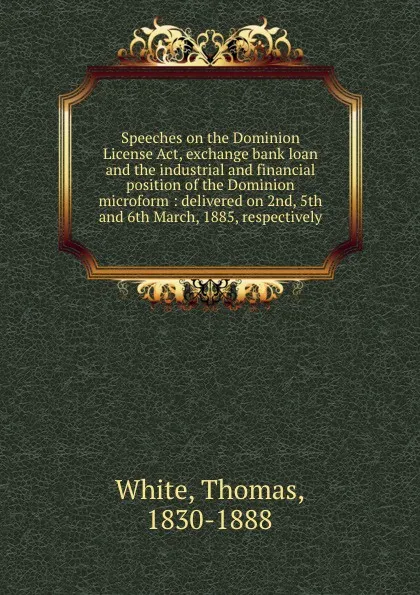 Обложка книги Speeches on the Dominion License Act, exchange bank loan and the industrial and financial position of the Dominion microform : delivered on 2nd, 5th and 6th March, 1885, respectively, Thomas White