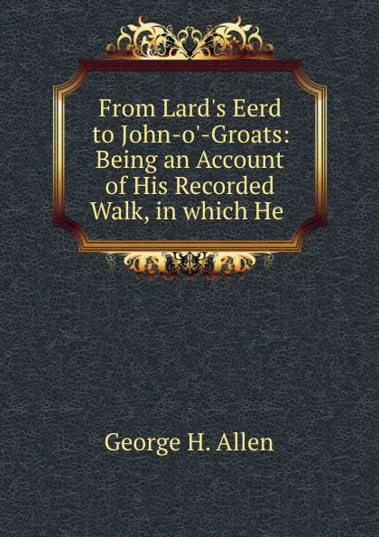 Обложка книги From Lard.s Eerd to John-o.-Groats: Being an Account of His Recorded Walk, in which He ., George H. Allen