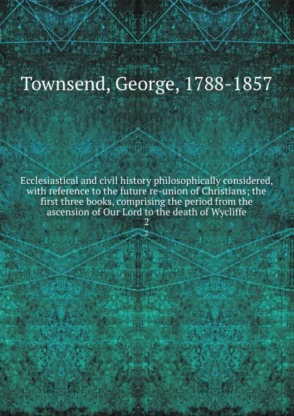 Обложка книги Ecclesiastical and civil history philosophically considered, with reference to the future re-union of Christians; the first three books, comprising the period from the ascension of Our Lord to the death of Wycliffe. 2, George Townsend