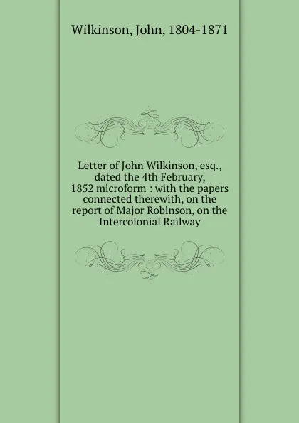 Обложка книги Letter of John Wilkinson, esq., dated the 4th February, 1852 microform : with the papers connected therewith, on the report of Major Robinson, on the Intercolonial Railway, John Wilkinson