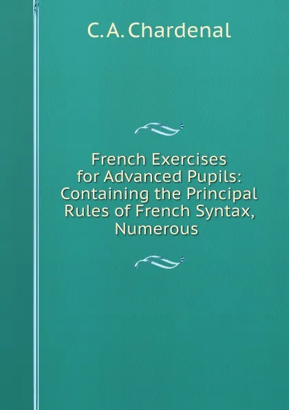 Обложка книги French Exercises for Advanced Pupils: Containing the Principal Rules of French Syntax, Numerous ., C.A. Chardenal