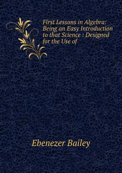 Обложка книги First Lessons in Algebra: Being an Easy Introduction to that Science : Designed for the Use of ., Ebenezer Bailey