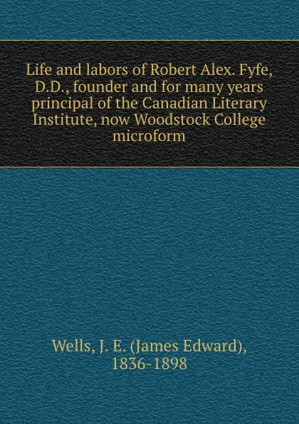 Обложка книги Life and labors of Robert Alex. Fyfe, D.D., founder and for many years principal of the Canadian Literary Institute, now Woodstock College microform, James Edward Wells