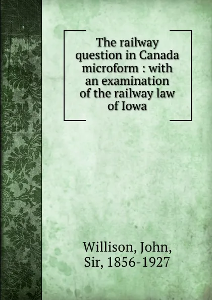 Обложка книги The railway question in Canada microform : with an examination of the railway law of Iowa, John Willison