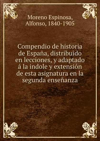 Обложка книги Compendio de historia de Espana, distribuido en lecciones, y adaptado a la indole y extension de esta asignatura en la segunda ensenanza, Moreno Espinosa