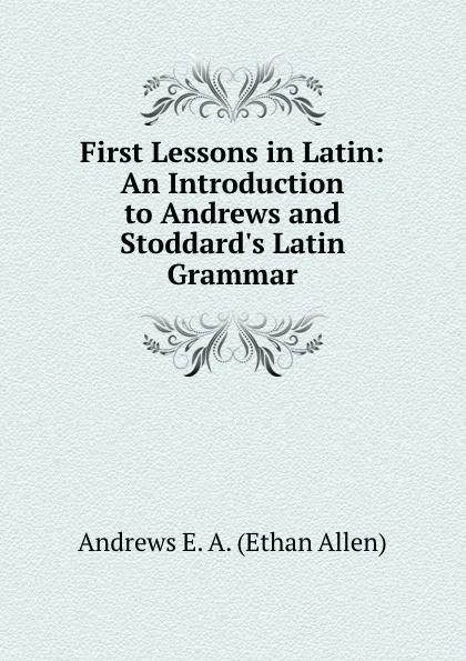 Обложка книги First Lessons in Latin: An Introduction to Andrews and Stoddard.s Latin Grammar, Andrews Ethan Allen