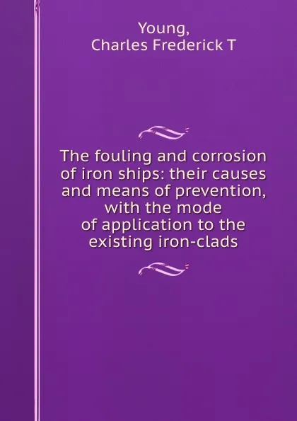 Обложка книги The fouling and corrosion of iron ships: their causes and means of prevention, with the mode of application to the existing iron-clads, Charles Frederick T. Young