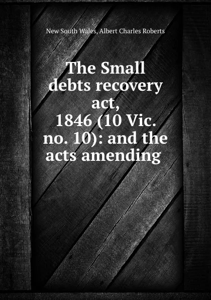 Обложка книги The Small debts recovery act, 1846 (10 Vic. no. 10): and the acts amending ., New South Wales