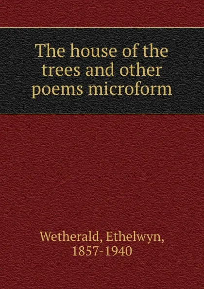 Обложка книги The house of the trees and other poems microform, Ethelwyn Wetherald