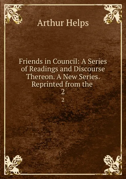 Обложка книги Friends in Council: A Series of Readings and Discourse Thereon. A New Series. Reprinted from the. 2, Helps Arthur