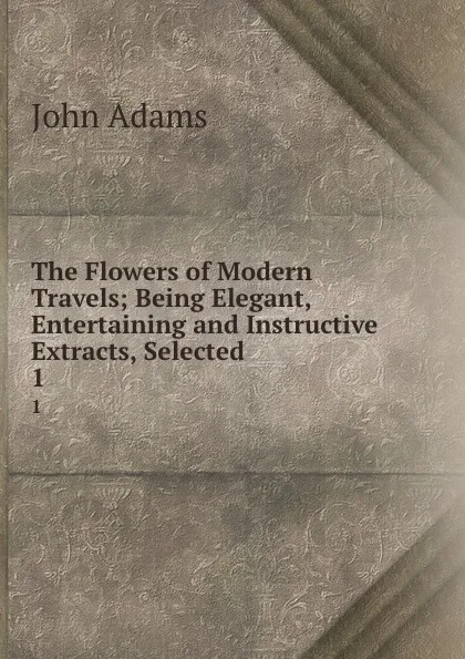 Обложка книги The Flowers of Modern Travels; Being Elegant, Entertaining and Instructive Extracts, Selected . 1, John Adams