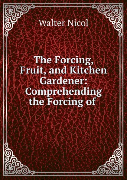 Обложка книги The Forcing, Fruit, and Kitchen Gardener: Comprehending the Forcing of ., Walter Nicol