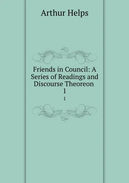 Обложка книги Friends in Council: A Series of Readings and Discourse Theoreon . 1, Helps Arthur