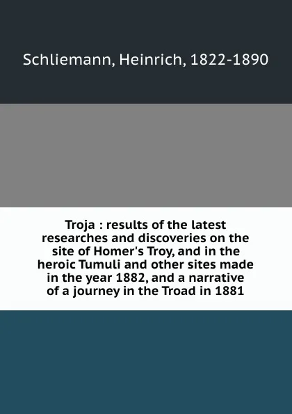 Обложка книги Troja : results of the latest researches and discoveries on the site of Homer.s Troy, and in the heroic Tumuli and other sites made in the year 1882, and a narrative of a journey in the Troad in 1881, Heinrich Schliemann